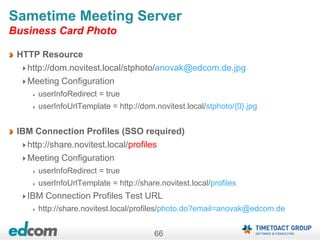 66
Sametime Meeting Server
Business Card Photo
HTTP Resource
http://dom.novitest.local/stphoto/anovak@edcom.de.jpg
Meeting Configuration
userInfoRedirect = true
userInfoUrlTemplate = http://dom.novitest.local/stphoto/{0}.jpg
IBM Connection Profiles (SSO required)
http://share.novitest.local/profiles
Meeting Configuration
userInfoRedirect = true
userInfoUrlTemplate = http://share.novitest.local/profiles
IBM Connection Profiles Test URL
http://share.novitest.local/profiles/photo.do?email=anovak@edcom.de
 