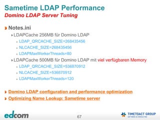 67
Sametime LDAP Performance
Domino LDAP Server Tuning
Notes.ini
LDAPCache 256MB für Domino LDAP
LDAP_QRCACHE_SIZE=268435456
NLCACHE_SIZE=268435456
LDAPMaxWorkerThreads=80
LDAPCache 500MB für Domino LDAP mit viel verfügbaren Memory
LDAP_QRCACHE_SIZE=536870912
NLCACHE_SIZE=536870912
LDAPMaxWorkerThreads=120
Domino LDAP configuration and performance optimization
Optimizing Name Lookup: Sametime server
 