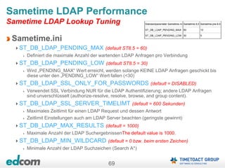69
Sametime LDAP Performance
Sametime LDAP Lookup Tuning
Sametime.ini
ST_DB_LDAP_PENDING_MAX (default ST8.5 = 60)
Definiert die maximale Anzahl der wartenden LDAP Anfragen pro Verbindung
ST_DB_LDAP_PENDING_LOW (default ST8.5 = 30)
Wird „PENDING_MAX“ Wert erreicht, werden solange KEINE LDAP Anfragen geschickt bis
diese unter den „PENDING_LOW“ Wert fallen (<30)
ST_DB_LDAP_SSL_ONLY_FOR_PASSWORDS (default = DISABLED)
Verwendet SSL Verbindung NUR für die LDAP Authentifizierung; andere LDAP Anfragen
sind unverschlüsselt (authorize-resolve, resolve, browse, and group content).
ST_DB_LDAP_SSL_SERVER_TIMELIMT (default = 600 Sekunden)
Maximales Zeitlimit für einen LDAP Request und dessen Antwort
Zeitlimit Einstellungen auch am LDAP Server beachten (geringste gewinnt)
ST_DB_LDAP_MAX_RESULTS (default = 1000)
Maximale Anzahl der LDAP SuchergebnissenThe default value is 1000.
ST_DB_LDAP_MIN_WILDCARD (default = 0 bzw. beim ersten Zeichen)
Minimale Anzahl der LDAP Suchzeichen (Search A*)
 