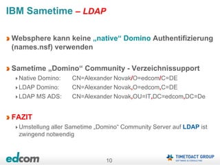 10
IBM Sametime – LDAP
Websphere kann keine „native“ Domino Authentifizierung
(names.nsf) verwenden
Sametime „Domino“ Community - Verzeichnissupport
Native Domino: CN=Alexander Novak/O=edcom/C=DE
LDAP Domino: CN=Alexander Novak,O=edcom,C=DE
LDAP MS ADS: CN=Alexander Novak,OU=IT,DC=edcom,DC=De
FAZIT
Umstellung aller Sametime „Domino“ Community Server auf LDAP ist
zwingend notwendig
 