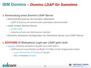 11
IBM Domino – Domino LDAP für Sametime
Verwendung eines Domino LDAP Server
Administrationsserver der Domäne (Standard)
LDAP & Schema.nsf (lschema.ldif) automatisch aktiviert/erstellt
Jeder andere Domino Server
LOAD LDAP
Schema.nsf wird vom Adminserver repliziert
Directory Assistance Konfiguration am Sametime Server zum LDAP Server
ACHTUNG !!! Websphere Login per LDAP geht nicht
Ursache: Directory Assistance Zugriffe vom LDAP Admin
LDAPaccount muss Rechte auf ALLE NAB DBs (via DA eingebunden) haben
„max internet User & Password“ Access
ACL mindestens Reader
 