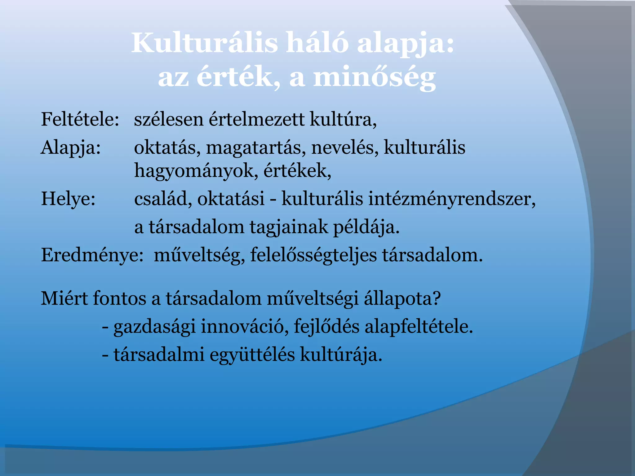 Kulturális háló alapja:
az érték, a minőség
Feltétele: szélesen értelmezett kultúra,
Alapja: oktatás, magatartás, nevelés, kulturális
hagyományok, értékek,
Helye: család, oktatási - kulturális intézményrendszer,
a társadalom tagjainak példája.
Eredménye: műveltség, felelősségteljes társadalom.
Miért fontos a társadalom műveltségi állapota?
- gazdasági innováció, fejlődés alapfeltétele.
- társadalmi együttélés kultúrája.
 