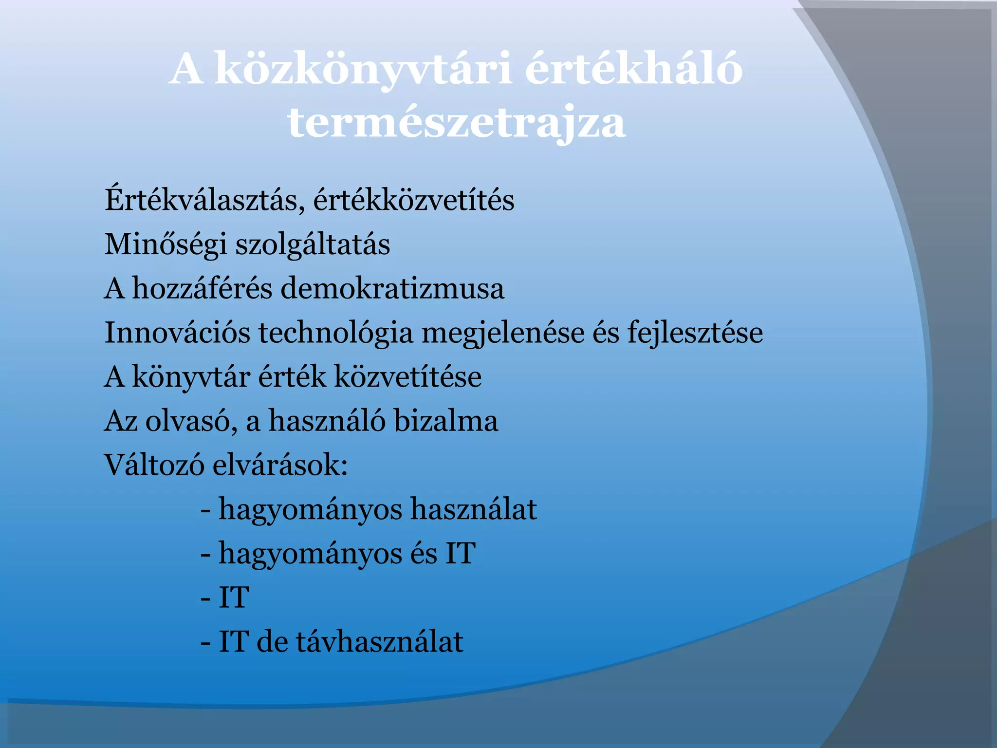 A közkönyvtári értékháló
természetrajza
Értékválasztás, értékközvetítés
Minőségi szolgáltatás
A hozzáférés demokratizmusa
Innovációs technológia megjelenése és fejlesztése
A könyvtár érték közvetítése
Az olvasó, a használó bizalma
Változó elvárások:
- hagyományos használat
- hagyományos és IT
- IT
- IT de távhasználat
 
