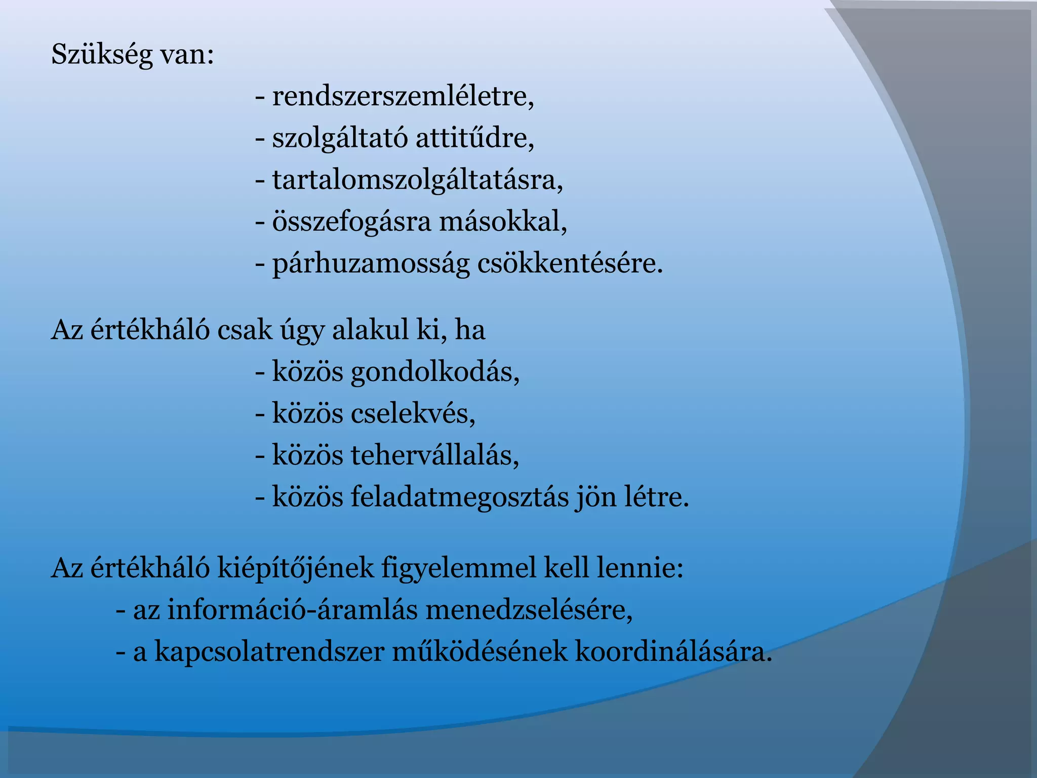 Szükség van:
- rendszerszemléletre,
- szolgáltató attitűdre,
- tartalomszolgáltatásra,
- összefogásra másokkal,
- párhuzamosság csökkentésére.
Az értékháló csak úgy alakul ki, ha
- közös gondolkodás,
- közös cselekvés,
- közös tehervállalás,
- közös feladatmegosztás jön létre.
Az értékháló kiépítőjének figyelemmel kell lennie:
- az információ-áramlás menedzselésére,
- a kapcsolatrendszer működésének koordinálására.
 