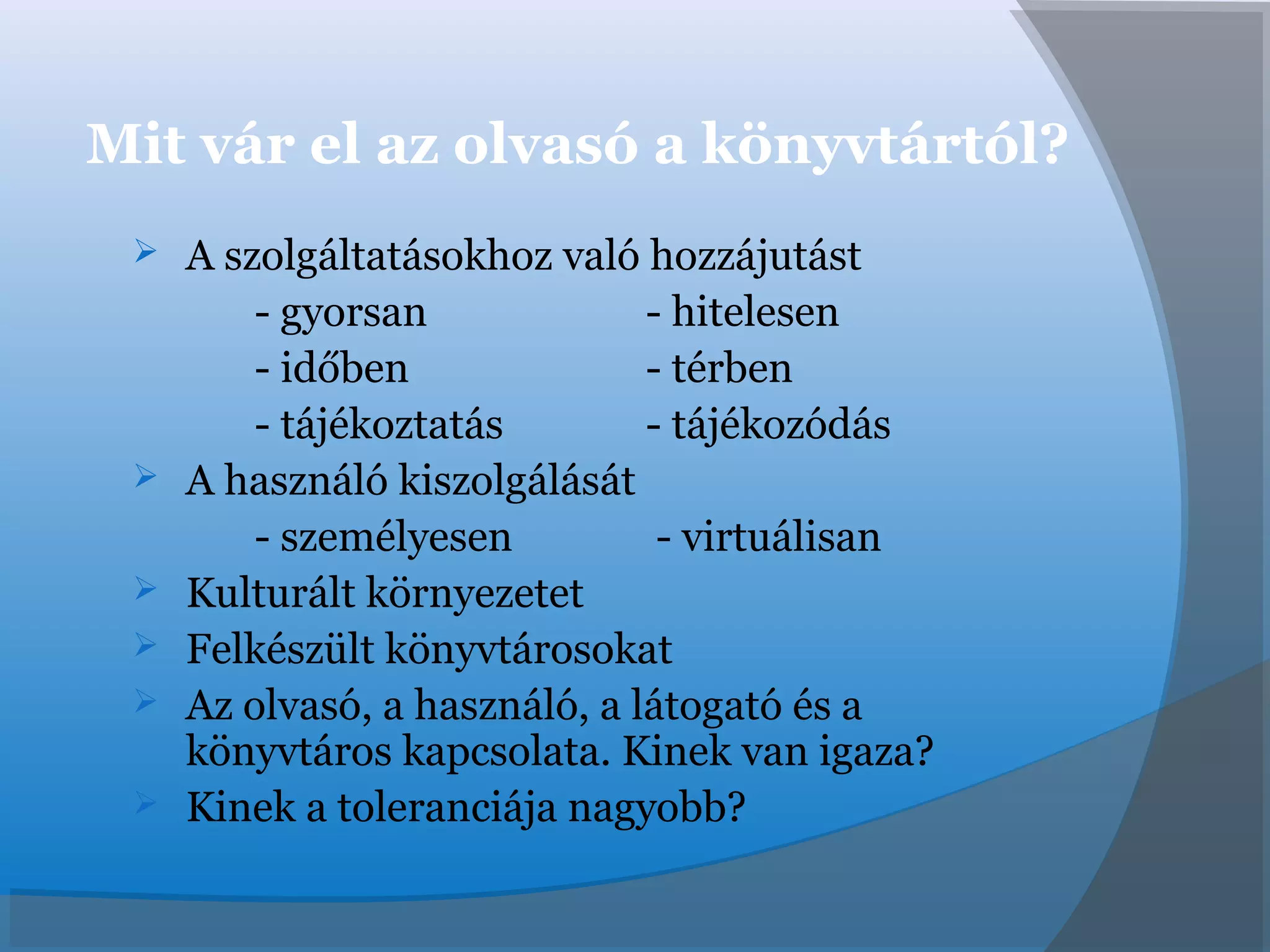 Mit vár el az olvasó a könyvtártól?
 A szolgáltatásokhoz való hozzájutást
- gyorsan - hitelesen
- időben - térben
- tájékoztatás - tájékozódás
 A használó kiszolgálását
- személyesen - virtuálisan
 Kulturált környezetet
 Felkészült könyvtárosokat
 Az olvasó, a használó, a látogató és a
könyvtáros kapcsolata. Kinek van igaza?
 Kinek a toleranciája nagyobb?
 