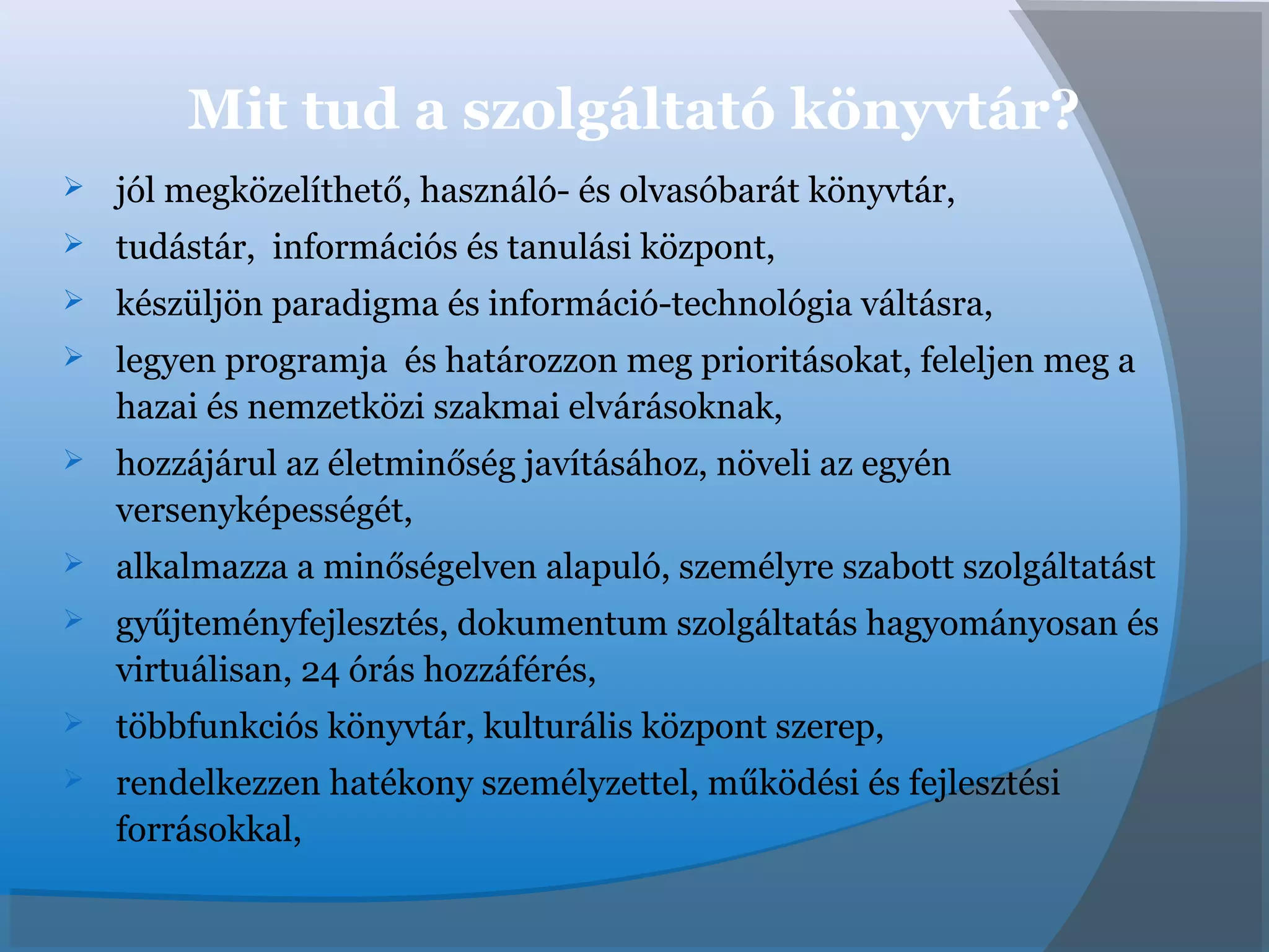 Mit tud a szolgáltató könyvtár?
 jól megközelíthető, használó- és olvasóbarát könyvtár,
 tudástár, információs és tanulási központ,
 készüljön paradigma és információ-technológia váltásra,
 legyen programja és határozzon meg prioritásokat, feleljen meg a
hazai és nemzetközi szakmai elvárásoknak,
 hozzájárul az életminőség javításához, növeli az egyén
versenyképességét,
 alkalmazza a minőségelven alapuló, személyre szabott szolgáltatást
 gyűjteményfejlesztés, dokumentum szolgáltatás hagyományosan és
virtuálisan, 24 órás hozzáférés,
 többfunkciós könyvtár, kulturális központ szerep,
 rendelkezzen hatékony személyzettel, működési és fejlesztési
forrásokkal,
 