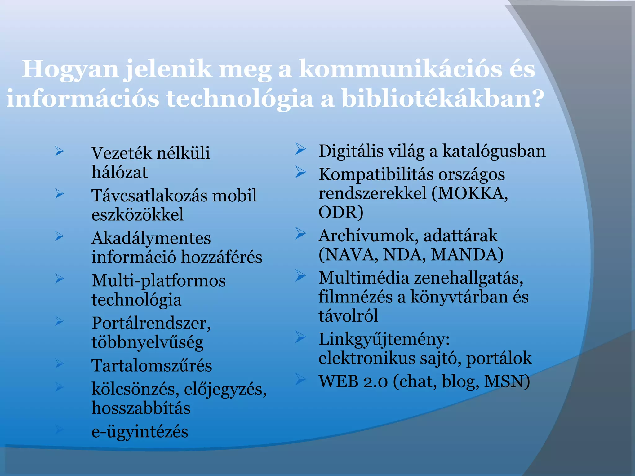 Hogyan jelenik meg a kommunikációs és
információs technológia a bibliotékákban?
 Vezeték nélküli
hálózat
 Távcsatlakozás mobil
eszközökkel
 Akadálymentes
információ hozzáférés
 Multi-platformos
technológia
 Portálrendszer,
többnyelvűség
 Tartalomszűrés
 kölcsönzés, előjegyzés,
hosszabbítás
 e-ügyintézés
 Digitális világ a katalógusban
 Kompatibilitás országos
rendszerekkel (MOKKA,
ODR)
 Archívumok, adattárak
(NAVA, NDA, MANDA)
 Multimédia zenehallgatás,
filmnézés a könyvtárban és
távolról
 Linkgyűjtemény:
elektronikus sajtó, portálok
 WEB 2.0 (chat, blog, MSN)
 