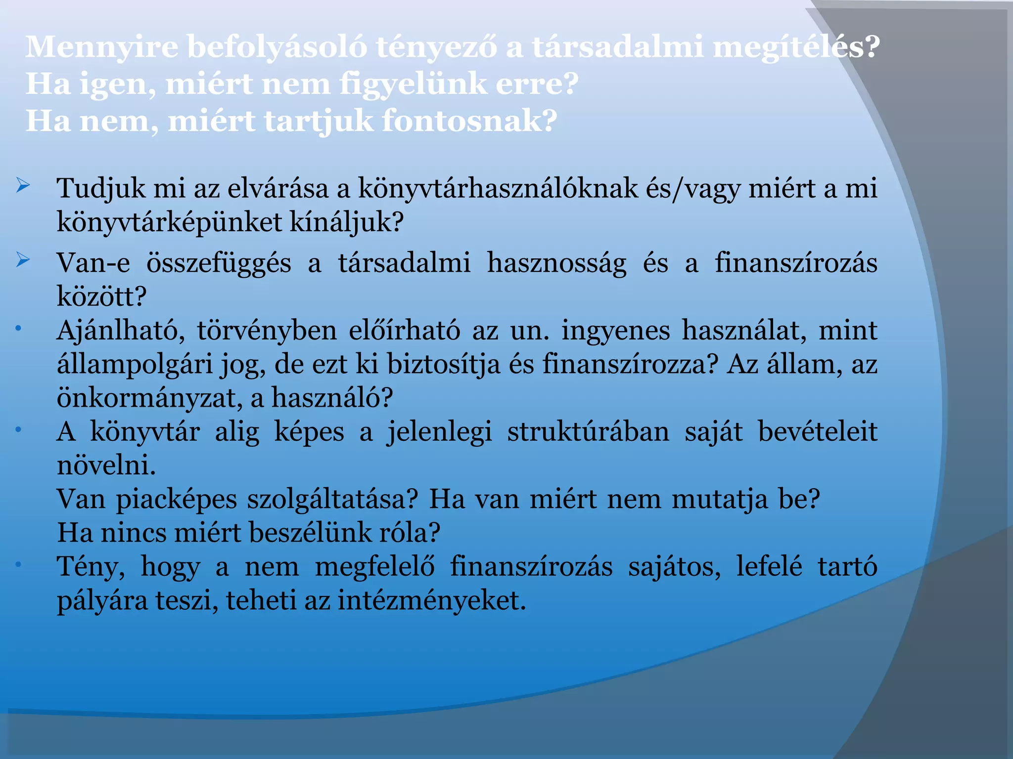 Mennyire befolyásoló tényező a társadalmi megítélés?
Ha igen, miért nem figyelünk erre?
Ha nem, miért tartjuk fontosnak?
 Tudjuk mi az elvárása a könyvtárhasználóknak és/vagy miért a mi
könyvtárképünket kínáljuk?
 Van-e összefüggés a társadalmi hasznosság és a finanszírozás
között?
• Ajánlható, törvényben előírható az un. ingyenes használat, mint
állampolgári jog, de ezt ki biztosítja és finanszírozza? Az állam, az
önkormányzat, a használó?
• A könyvtár alig képes a jelenlegi struktúrában saját bevételeit
növelni.
Van piacképes szolgáltatása? Ha van miért nem mutatja be?
Ha nincs miért beszélünk róla?
• Tény, hogy a nem megfelelő finanszírozás sajátos, lefelé tartó
pályára teszi, teheti az intézményeket.
 