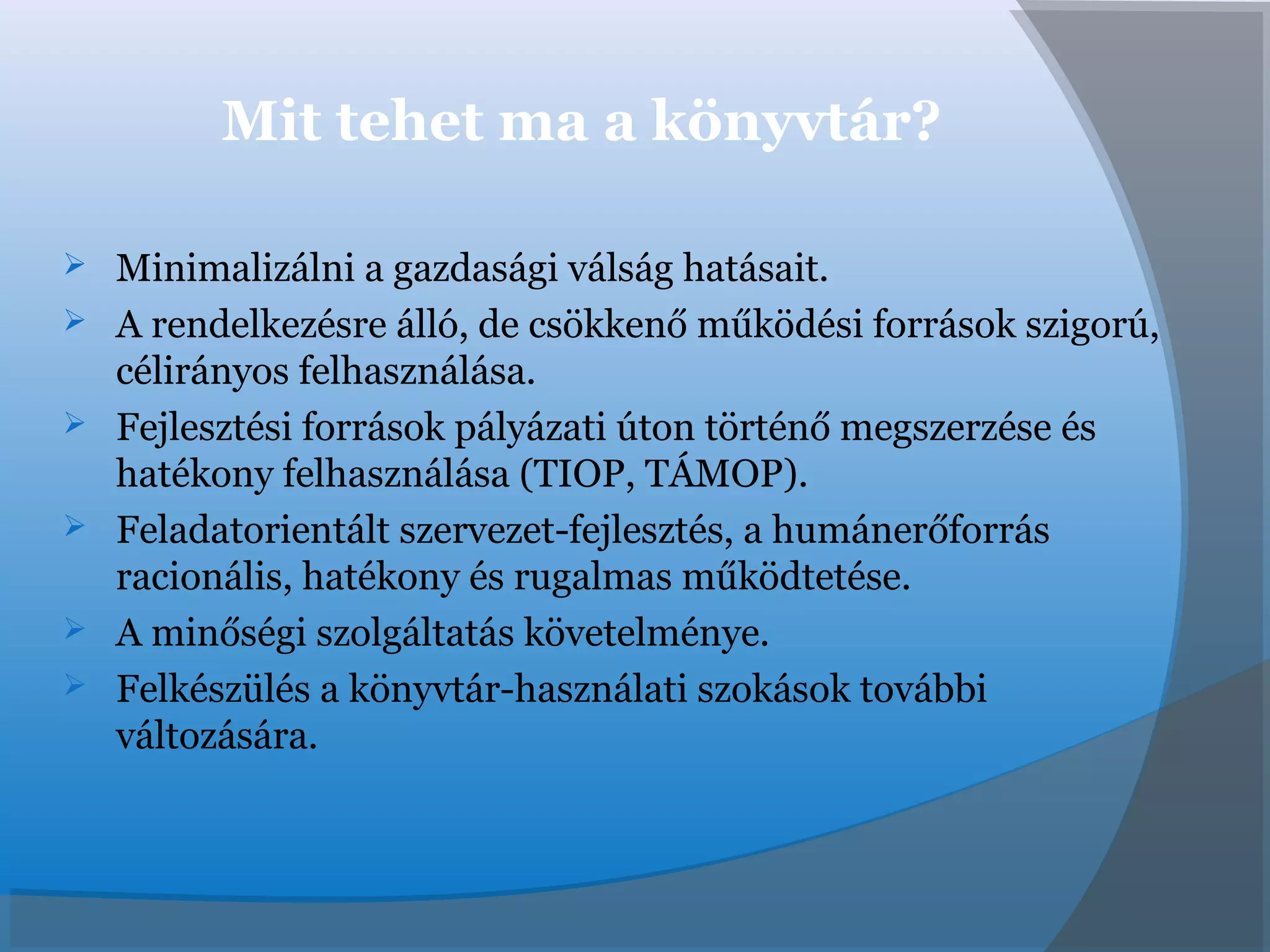 Mit tehet ma a könyvtár?
 Minimalizálni a gazdasági válság hatásait.
 A rendelkezésre álló, de csökkenő működési források szigorú,
célirányos felhasználása.
 Fejlesztési források pályázati úton történő megszerzése és
hatékony felhasználása (TIOP, TÁMOP).
 Feladatorientált szervezet-fejlesztés, a humánerőforrás
racionális, hatékony és rugalmas működtetése.
 A minőségi szolgáltatás követelménye.
 Felkészülés a könyvtár-használati szokások további
változására.
 
