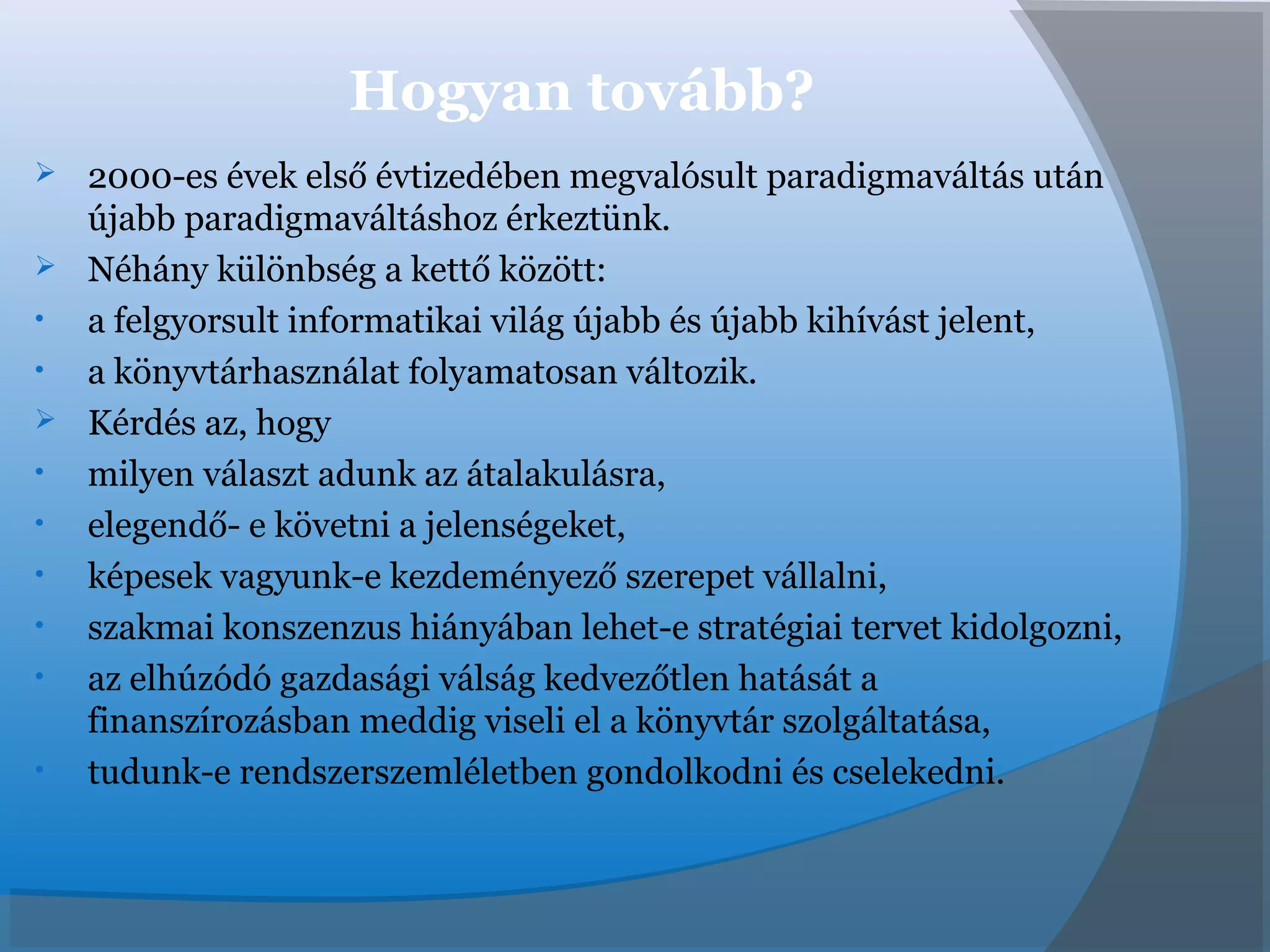 Hogyan tovább?
 2000-es évek első évtizedében megvalósult paradigmaváltás után
újabb paradigmaváltáshoz érkeztünk.
 Néhány különbség a kettő között:
• a felgyorsult informatikai világ újabb és újabb kihívást jelent,
• a könyvtárhasználat folyamatosan változik.
 Kérdés az, hogy
• milyen választ adunk az átalakulásra,
• elegendő- e követni a jelenségeket,
• képesek vagyunk-e kezdeményező szerepet vállalni,
• szakmai konszenzus hiányában lehet-e stratégiai tervet kidolgozni,
• az elhúzódó gazdasági válság kedvezőtlen hatását a
finanszírozásban meddig viseli el a könyvtár szolgáltatása,
• tudunk-e rendszerszemléletben gondolkodni és cselekedni.
 