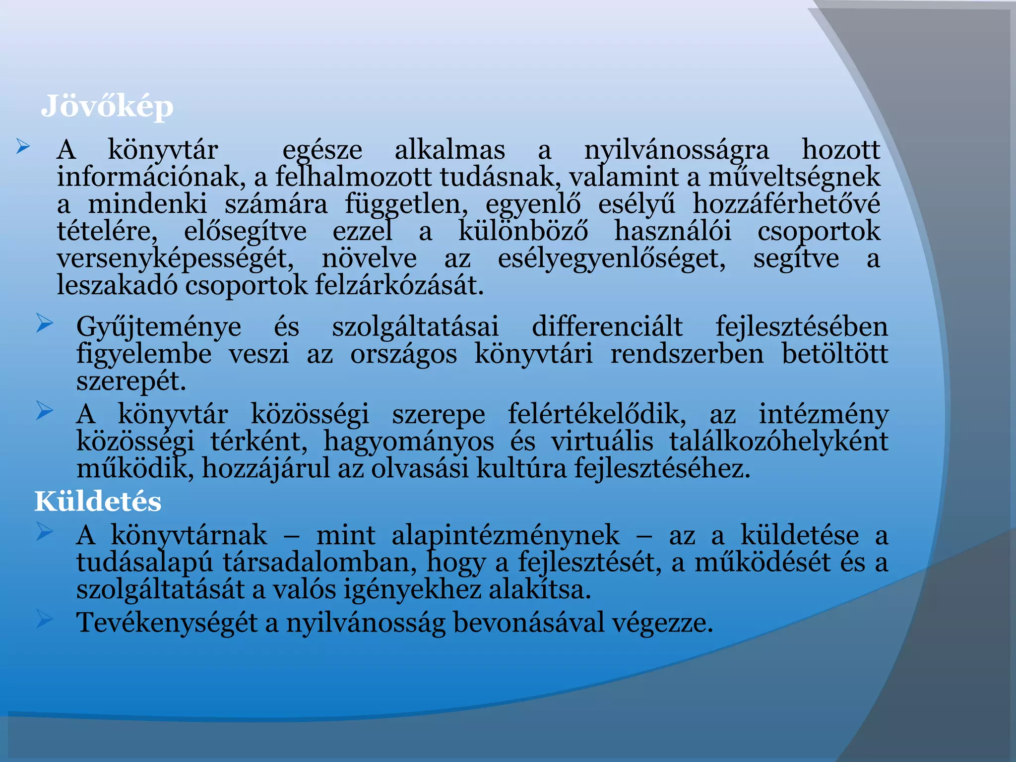 Jövőkép
 A könyvtár egésze alkalmas a nyilvánosságra hozott
információnak, a felhalmozott tudásnak, valamint a műveltségnek
a mindenki számára független, egyenlő esélyű hozzáférhetővé
tételére, elősegítve ezzel a különböző használói csoportok
versenyképességét, növelve az esélyegyenlőséget, segítve a
leszakadó csoportok felzárkózását.
 Gyűjteménye és szolgáltatásai differenciált fejlesztésében
figyelembe veszi az országos könyvtári rendszerben betöltött
szerepét.
 A könyvtár közösségi szerepe felértékelődik, az intézmény
közösségi térként, hagyományos és virtuális találkozóhelyként
működik, hozzájárul az olvasási kultúra fejlesztéséhez.
Küldetés
 A könyvtárnak – mint alapintézménynek – az a küldetése a
tudásalapú társadalomban, hogy a fejlesztését, a működését és a
szolgáltatását a valós igényekhez alakítsa.
 Tevékenységét a nyilvánosság bevonásával végezze.
 