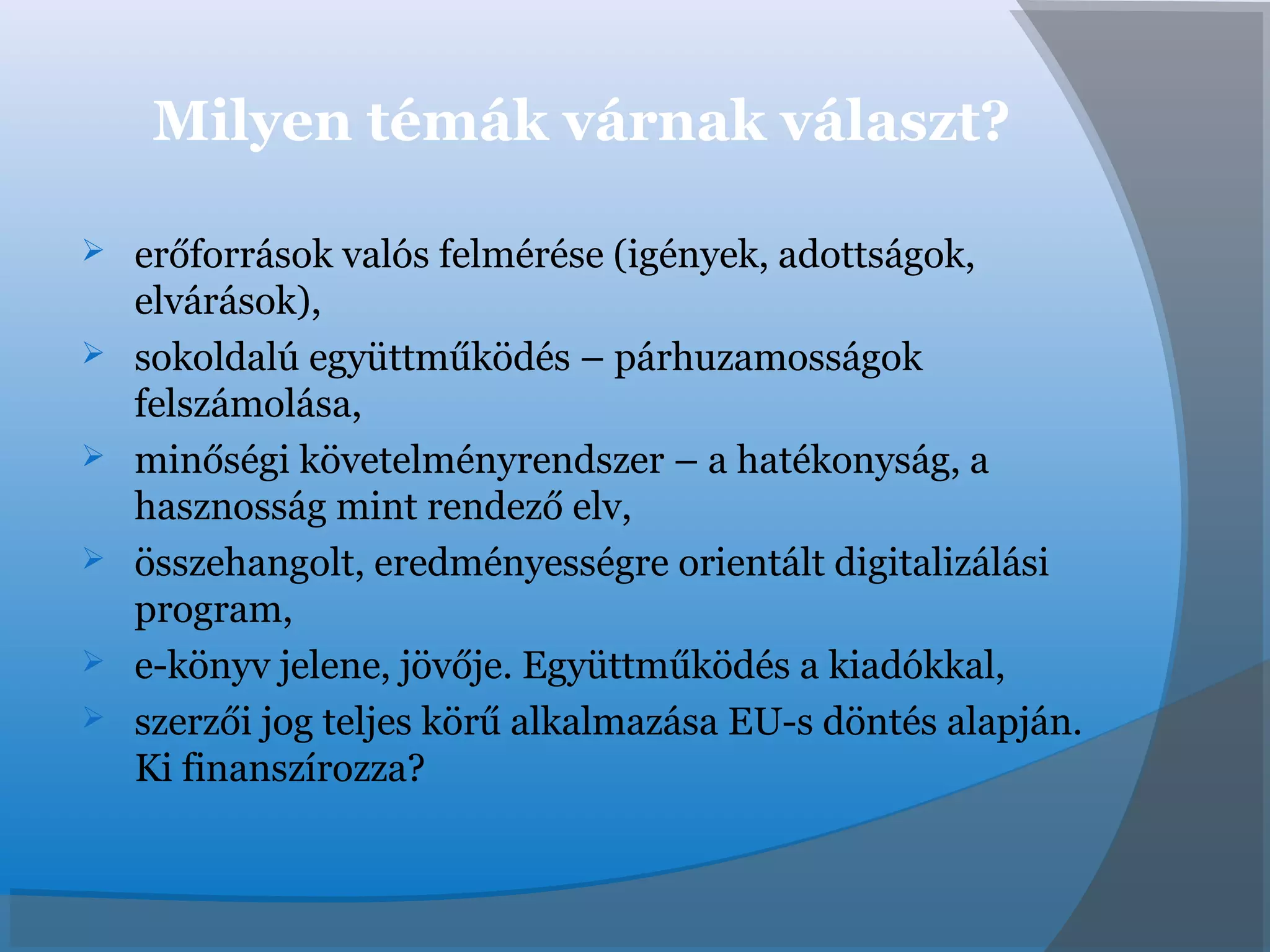 Milyen témák várnak választ?
 erőforrások valós felmérése (igények, adottságok,
elvárások),
 sokoldalú együttműködés – párhuzamosságok
felszámolása,
 minőségi követelményrendszer – a hatékonyság, a
hasznosság mint rendező elv,
 összehangolt, eredményességre orientált digitalizálási
program,
 e-könyv jelene, jövője. Együttműködés a kiadókkal,
 szerzői jog teljes körű alkalmazása EU-s döntés alapján.
Ki finanszírozza?
 