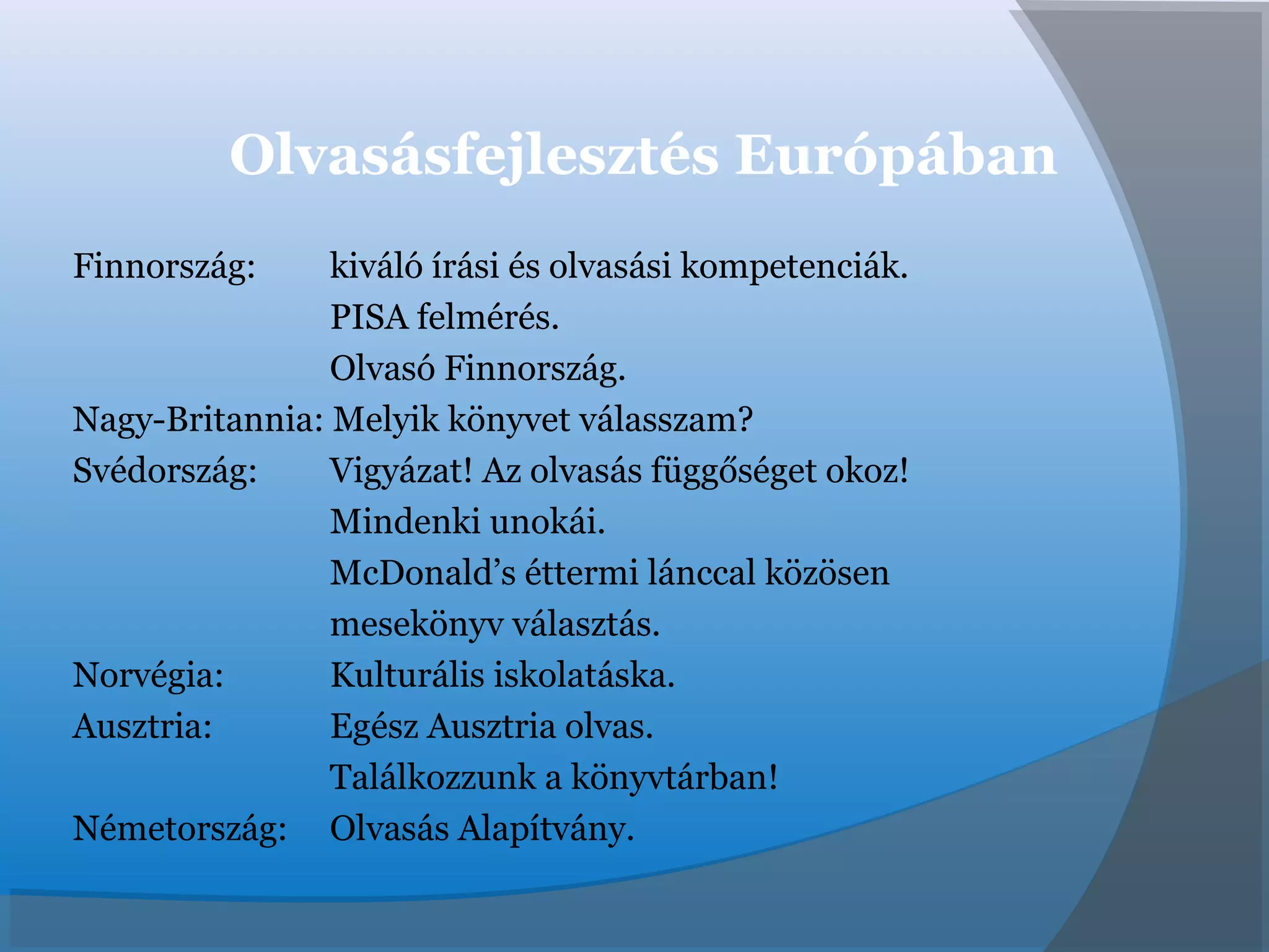 Olvasásfejlesztés Európában
Finnország: kiváló írási és olvasási kompetenciák.
PISA felmérés.
Olvasó Finnország.
Nagy-Britannia: Melyik könyvet válasszam?
Svédország: Vigyázat! Az olvasás függőséget okoz!
Mindenki unokái.
McDonald’s éttermi lánccal közösen
mesekönyv választás.
Norvégia: Kulturális iskolatáska.
Ausztria: Egész Ausztria olvas.
Találkozzunk a könyvtárban!
Németország: Olvasás Alapítvány.
 