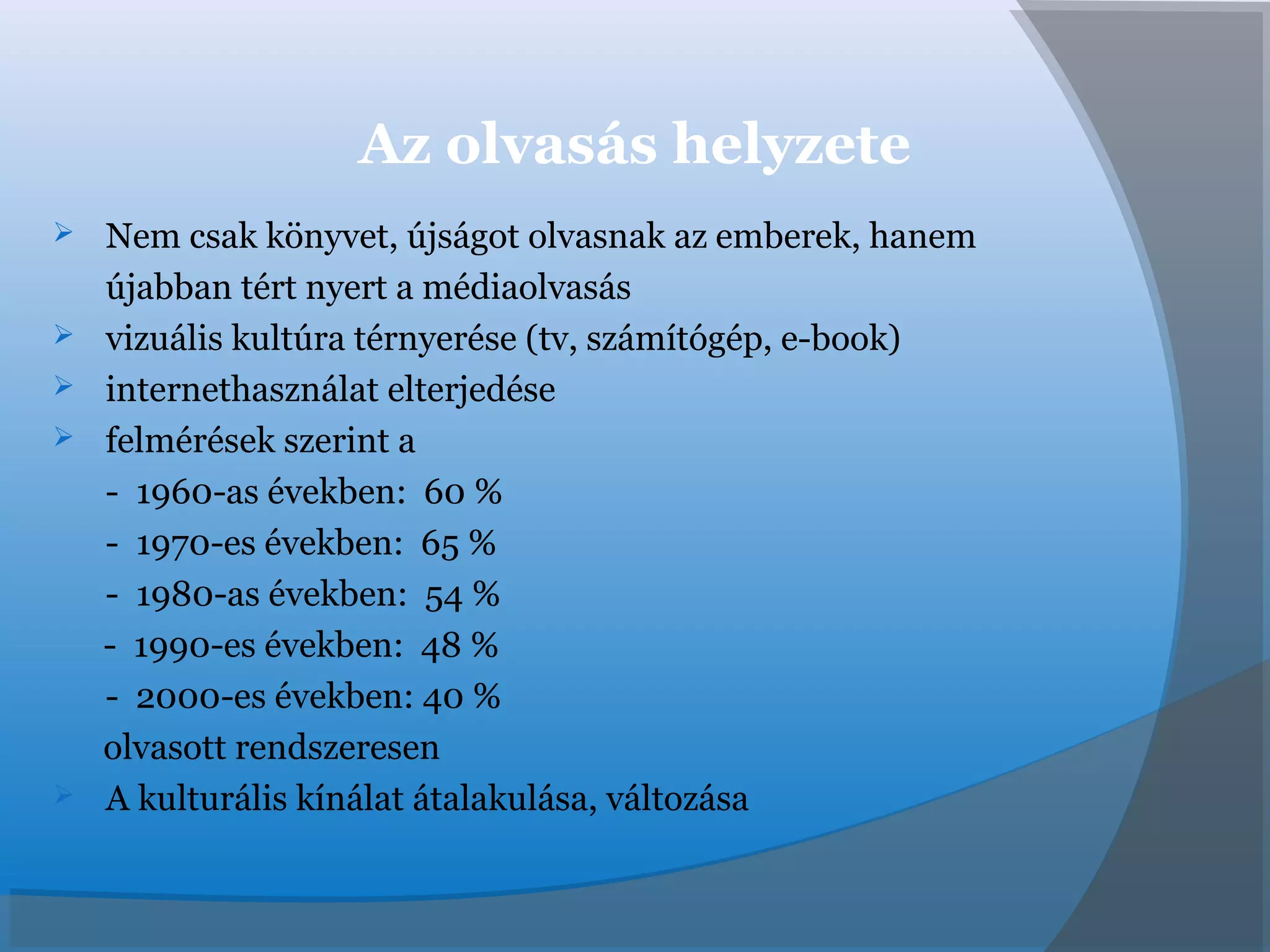 Az olvasás helyzete
 Nem csak könyvet, újságot olvasnak az emberek, hanem
újabban tért nyert a médiaolvasás
 vizuális kultúra térnyerése (tv, számítógép, e-book)
 internethasználat elterjedése
 felmérések szerint a
- 1960-as években: 60 %
- 1970-es években: 65 %
- 1980-as években: 54 %
- 1990-es években: 48 %
- 2000-es években: 40 %
olvasott rendszeresen
 A kulturális kínálat átalakulása, változása
 