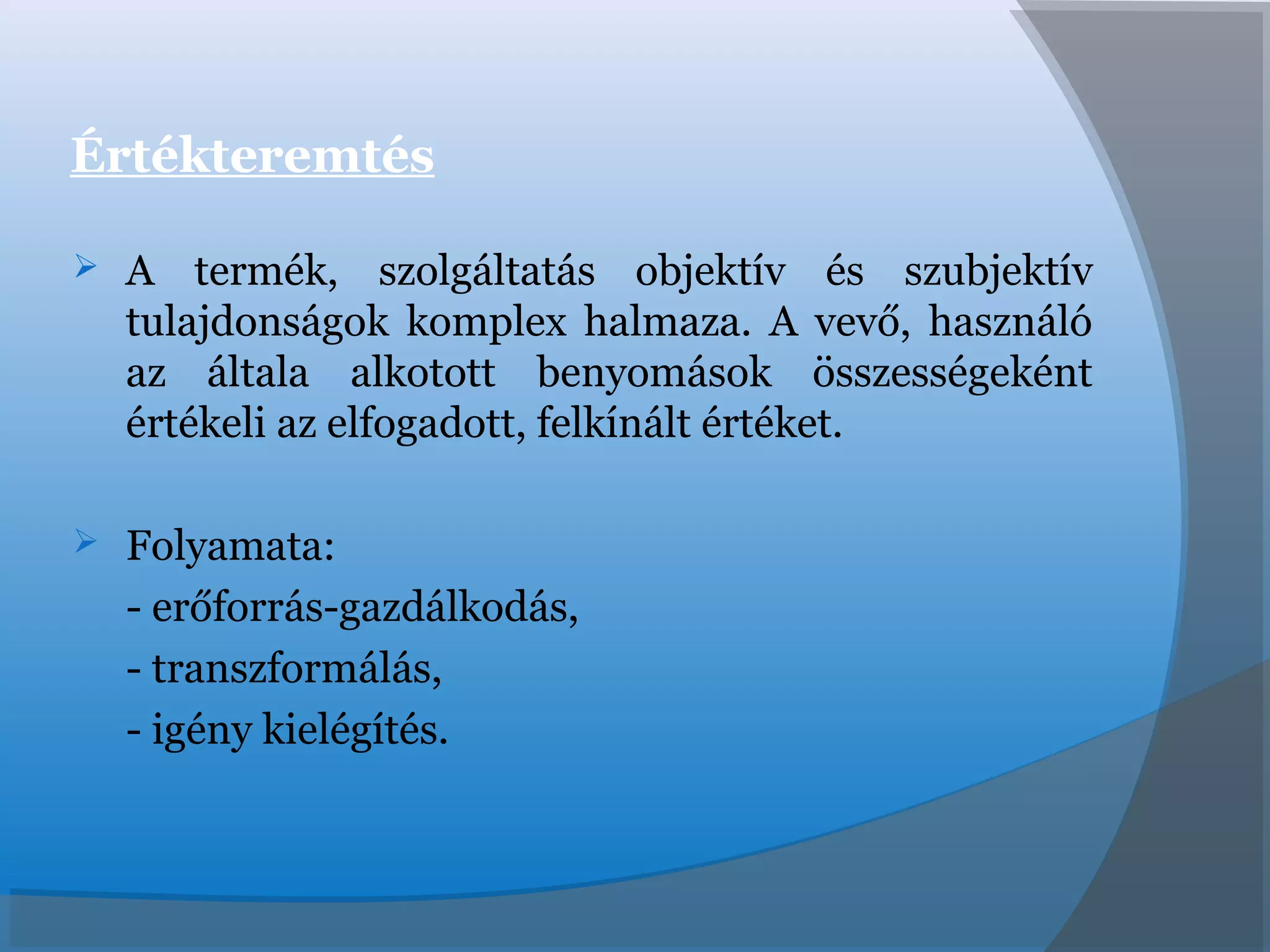 Értékteremtés
 A termék, szolgáltatás objektív és szubjektív
tulajdonságok komplex halmaza. A vevő, használó
az általa alkotott benyomások összességeként
értékeli az elfogadott, felkínált értéket.
 Folyamata:
- erőforrás-gazdálkodás,
- transzformálás,
- igény kielégítés.
 