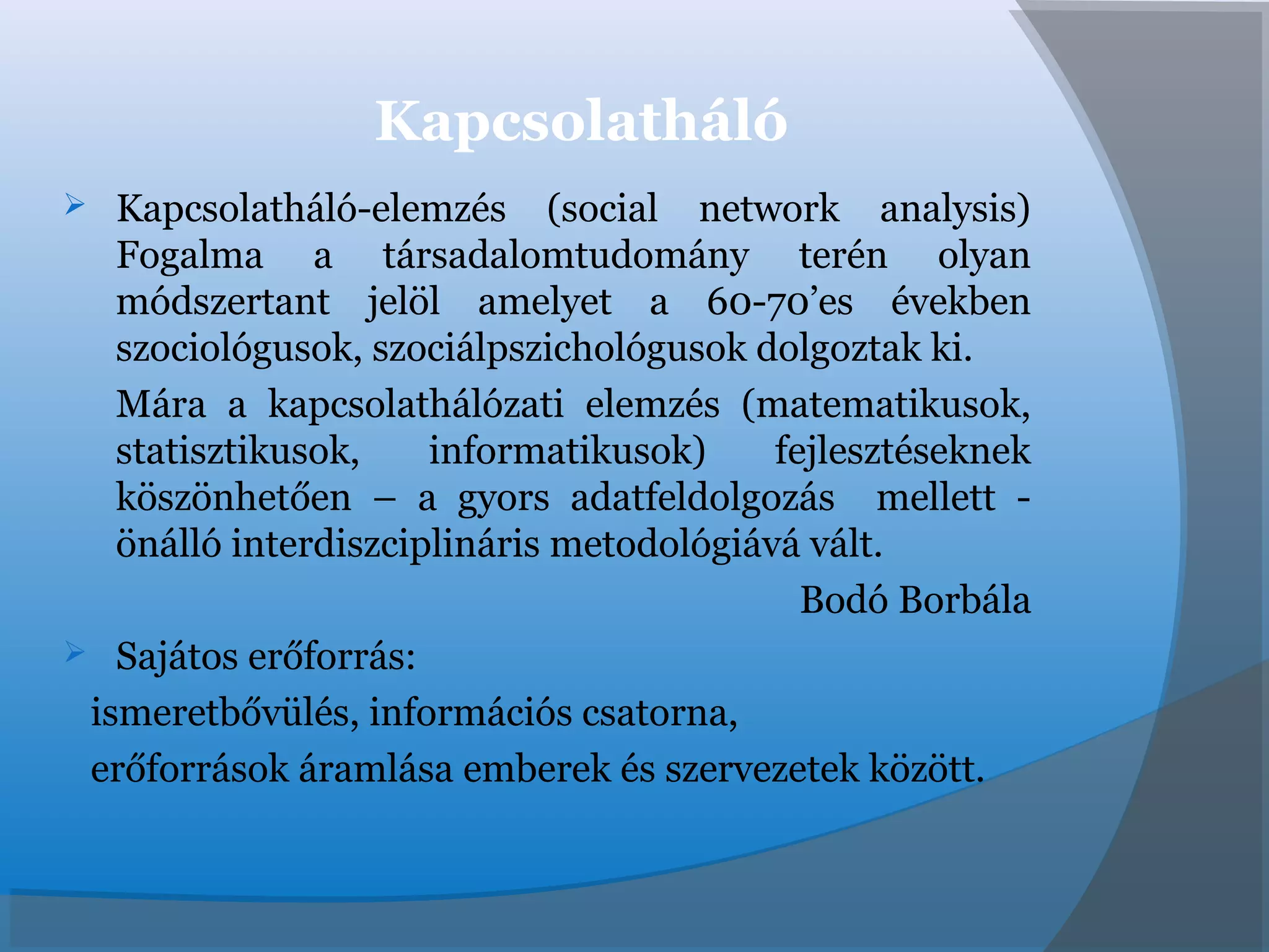 Kapcsolatháló
 Kapcsolatháló-elemzés (social network analysis)
Fogalma a társadalomtudomány terén olyan
módszertant jelöl amelyet a 60-70’es években
szociológusok, szociálpszichológusok dolgoztak ki.
Mára a kapcsolathálózati elemzés (matematikusok,
statisztikusok, informatikusok) fejlesztéseknek
köszönhetően – a gyors adatfeldolgozás mellett -
önálló interdiszciplináris metodológiává vált.
Bodó Borbála
 Sajátos erőforrás:
ismeretbővülés, információs csatorna,
erőforrások áramlása emberek és szervezetek között.
 