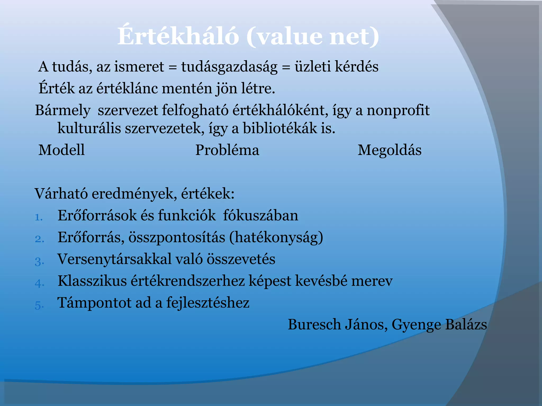 Értékháló (value net)
A tudás, az ismeret = tudásgazdaság = üzleti kérdés
Érték az értéklánc mentén jön létre.
Bármely szervezet felfogható értékhálóként, így a nonprofit
kulturális szervezetek, így a bibliotékák is.
Modell Probléma Megoldás
Várható eredmények, értékek:
1. Erőforrások és funkciók fókuszában
2. Erőforrás, összpontosítás (hatékonyság)
3. Versenytársakkal való összevetés
4. Klasszikus értékrendszerhez képest kevésbé merev
5. Támpontot ad a fejlesztéshez
Buresch János, Gyenge Balázs
 