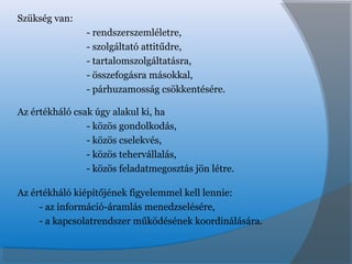 Szükség van:
- rendszerszemléletre,
- szolgáltató attitűdre,
- tartalomszolgáltatásra,
- összefogásra másokkal,
- párhuzamosság csökkentésére.
Az értékháló csak úgy alakul ki, ha
- közös gondolkodás,
- közös cselekvés,
- közös tehervállalás,
- közös feladatmegosztás jön létre.
Az értékháló kiépítőjének figyelemmel kell lennie:
- az információ-áramlás menedzselésére,
- a kapcsolatrendszer működésének koordinálására.
 