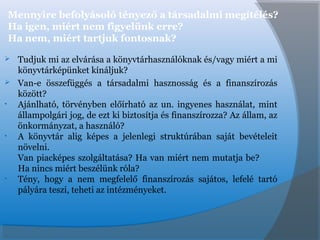 Mennyire befolyásoló tényező a társadalmi megítélés?
Ha igen, miért nem figyelünk erre?
Ha nem, miért tartjuk fontosnak?
 Tudjuk mi az elvárása a könyvtárhasználóknak és/vagy miért a mi
könyvtárképünket kínáljuk?
 Van-e összefüggés a társadalmi hasznosság és a finanszírozás
között?
• Ajánlható, törvényben előírható az un. ingyenes használat, mint
állampolgári jog, de ezt ki biztosítja és finanszírozza? Az állam, az
önkormányzat, a használó?
• A könyvtár alig képes a jelenlegi struktúrában saját bevételeit
növelni.
Van piacképes szolgáltatása? Ha van miért nem mutatja be?
Ha nincs miért beszélünk róla?
• Tény, hogy a nem megfelelő finanszírozás sajátos, lefelé tartó
pályára teszi, teheti az intézményeket.
 