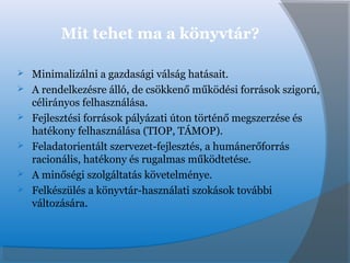Mit tehet ma a könyvtár?
 Minimalizálni a gazdasági válság hatásait.
 A rendelkezésre álló, de csökkenő működési források szigorú,
célirányos felhasználása.
 Fejlesztési források pályázati úton történő megszerzése és
hatékony felhasználása (TIOP, TÁMOP).
 Feladatorientált szervezet-fejlesztés, a humánerőforrás
racionális, hatékony és rugalmas működtetése.
 A minőségi szolgáltatás követelménye.
 Felkészülés a könyvtár-használati szokások további
változására.
 