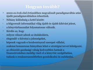 Hogyan tovább?
 2000-es évek első évtizedében megvalósult paradigmaváltás után
újabb paradigmaváltáshoz érkeztünk.
 Néhány különbség a kettő között:
• a felgyorsult informatikai világ újabb és újabb kihívást jelent,
• a könyvtárhasználat folyamatosan változik.
 Kérdés az, hogy
• milyen választ adunk az átalakulásra,
• elegendő- e követni a jelenségeket,
• képesek vagyunk-e kezdeményező szerepet vállalni,
• szakmai konszenzus hiányában lehet-e stratégiai tervet kidolgozni,
• az elhúzódó gazdasági válság kedvezőtlen hatását a
finanszírozásban meddig viseli el a könyvtár szolgáltatása,
• tudunk-e rendszerszemléletben gondolkodni és cselekedni.
 