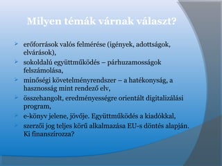 Milyen témák várnak választ?
 erőforrások valós felmérése (igények, adottságok,
elvárások),
 sokoldalú együttműködés – párhuzamosságok
felszámolása,
 minőségi követelményrendszer – a hatékonyság, a
hasznosság mint rendező elv,
 összehangolt, eredményességre orientált digitalizálási
program,
 e-könyv jelene, jövője. Együttműködés a kiadókkal,
 szerzői jog teljes körű alkalmazása EU-s döntés alapján.
Ki finanszírozza?
 