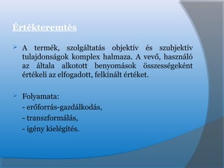 Értékteremtés
 A termék, szolgáltatás objektív és szubjektív
tulajdonságok komplex halmaza. A vevő, használó
az általa alkotott benyomások összességeként
értékeli az elfogadott, felkínált értéket.
 Folyamata:
- erőforrás-gazdálkodás,
- transzformálás,
- igény kielégítés.
 