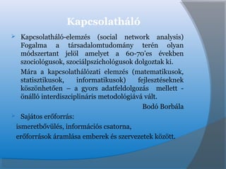 Kapcsolatháló
 Kapcsolatháló-elemzés (social network analysis)
Fogalma a társadalomtudomány terén olyan
módszertant jelöl amelyet a 60-70’es években
szociológusok, szociálpszichológusok dolgoztak ki.
Mára a kapcsolathálózati elemzés (matematikusok,
statisztikusok, informatikusok) fejlesztéseknek
köszönhetően – a gyors adatfeldolgozás mellett -
önálló interdiszciplináris metodológiává vált.
Bodó Borbála
 Sajátos erőforrás:
ismeretbővülés, információs csatorna,
erőforrások áramlása emberek és szervezetek között.
 