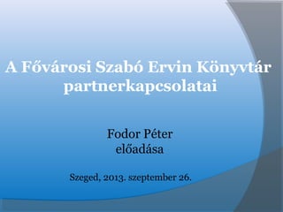 A Fővárosi Szabó Ervin Könyvtár
partnerkapcsolatai
Fodor Péter
előadása
Szeged, 2013. szeptember 26.
 
