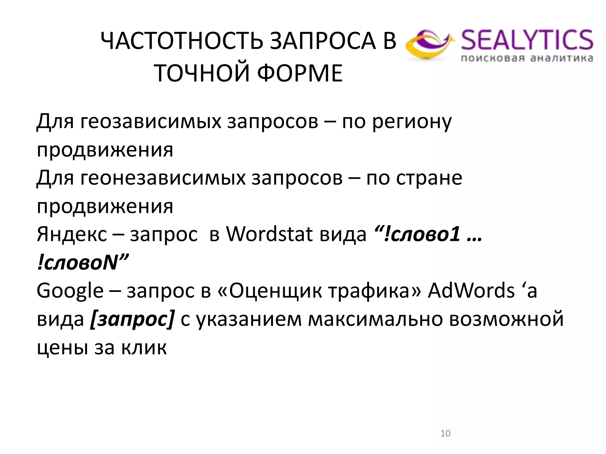 ЧАСТОТНОСТЬ ЗАПРОСА В
ТОЧНОЙ ФОРМЕ
10
Для геозависимых запросов – по региону
продвижения
Для геонезависимых запросов – по стране
продвижения
Яндекс – запрос в Wordstat вида “!слово1 …
!словоN”
Google – запрос в «Оценщик трафика» AdWords ‘а
вида [запрос] с указанием максимально возможной
цены за клик
 