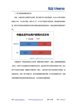 网址：www.umeng.com E-mail: support@umeng.com 微博：@友盟 微信：umengcom
7、用户使用网络情况的分布
目前，从国内两大主要的平台来看，用户使用 WiFi 的比例较高，Android 用户使用比
例超过 40%，iOS 用户更高，超过 63.7%，与 iOS 平板用户较多有关。越来越好的网络环
境，有利于开发者在游戏联网交互等方面做出更有创造性的设计，创造出更多优质的游戏产
品。
大数据时代，移动游戏的设计与运营，需要在更加了解用户、渠道、设备等数据的基础
上进行。对用户行为和偏好进行多维度立体分析，通过用户的行为特征对其进行分群，关注
用户行为的方方面面，理解用户的需求和“痛点”，通过对种子用户和优质用户的挖掘，找
准游戏开发、运营、推广的着力点，是开发者需要考虑的问题。作为开发者最好伙伴，友盟
也期待着更多有创造性的移动游戏出现，令生活更有乐趣和惊喜。
36.3%
58.1%
63.7%
41.9%
iOS
Android
中国主流平台用户联网方式分布
cell-network wifi
数据来源： 友盟统计分析平台 www.umeng.com
手机网络
 