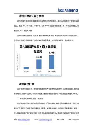 网址：www.umeng.com E-mail: support@umeng.com 微博：@友盟 微信：umengcom
游戏开发者（商）情况
国内游戏开发者（商）数量随市场规模扩大而不断增长，显示出开发者对于游戏行业的
信心。截止 2013 年 6 月，Android、iOS 两个平台的游戏开发者（商）均有大幅增长，总
量达到 2011 年的 6.4 倍。
另一个重要的趋势是，三年来，有越来越多的开发者（商）在同时开发两个平台的游戏。
这有利于游戏产品获得最大的用户量和品牌知名度，从而提高开发者（商）的收益。
游戏用户行为
由于移动终端的特点，移动游戏玩家的行为与家用机玩家及 PC 玩家有所区别，拥有自
身的特点，如偏好轻游戏、时间碎片化等。随时随地的移动游戏，令玩家的选择更为多样化。
1、移动游戏用户入门首选“轻游戏”
由于很多手机游戏玩家此前没有很强的 PC 游戏基础，自身也不是硬核玩家，因此，观
察他们在手机上的首款游戏选择就十分重要。友盟数据表明，移动游戏更轻量级化、更易上
手，移动游戏用户的“游戏生涯”也大多从简单的游戏开始。国内手机游戏用户首次安装并
4.4倍
6.4倍
0
1
2
3
4
5
6
7
2011年 2012年 2013年6月
国内游戏开发者（商）数量变
化趋势
数据来源： 友盟统计分析平台 www.umeng.com
 