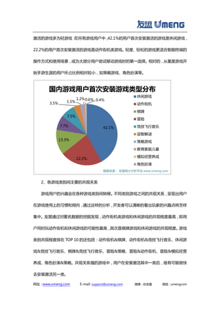 网址：www.umeng.com E-mail: support@umeng.com 微博：@友盟 微信：umengcom
激活的游戏多为轻游戏：在所有游戏用户中，42.1%的用户首次安装激活的游戏是休闲游戏，
22.2%的用户首次安装激活的游戏是动作街机类游戏。轻度、轻松的游戏更适合智能终端的
操作方式和使用场景，成为大部分用户尝试移动游戏时的第一选择。相对的，从重度游戏开
始手游生涯的用户所占比例相对较小，如策略游戏、角色扮演等。
2、各游戏类别间主要的共现关系
游戏用户的兴趣会在各种游戏类别间转移。不同类别游戏之间的共现关系，呈现出用户
在游戏使用上的习惯和倾向，通过这样的分析，开发者可以清晰的看出玩家的兴趣点将怎样
集中。友盟通过对匿名数据的挖掘发现，动作街机类游戏和休闲游戏的共现程度最高，即用
户同时玩动作街机和休闲游戏的可能性最高，其次是棋牌游戏和休闲游戏的共现程度。游戏
类别共现程度排在 TOP 10 的还包括：动作街机&棋牌、动作街机&竞技飞行音乐、休闲游
戏&竞技飞行音乐、棋牌&竞技飞行音乐、冒险&策略、冒险&动作街机、冒险&模拟经营
养成、角色扮演&策略。共现关系强的游戏中，用户在安装激活其中一类后，极有可能很快
去安装激活另一类。
42.1%
22.2%
13.3%
7.7%
7.5%
3.5% 1.5%
1.2%0.6% 0.4%
国内游戏用户首次安装游戏类型分布
休闲游戏
动作街机
棋牌
冒险
竞技飞行音乐
益智解谜
策略游戏
教育家庭儿童
模拟经营养成
角色扮演
数据来源： 友盟统计分析平台 www.umeng.com
 