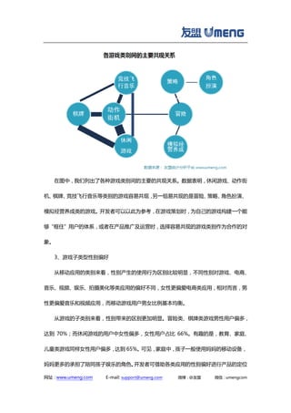 网址：www.umeng.com E-mail: support@umeng.com 微博：@友盟 微信：umengcom
在图中，我们列出了各种游戏类别间的主要的共现关系。数据表明，休闲游戏、动作街
机、棋牌、竞技飞行音乐等类别的游戏容易共现，另一组易共现的是冒险、策略、角色扮演、
模拟经营养成类的游戏。开发者可以以此为参考，在游戏策划时，为自己的游戏构建一个能
够“框住”用户的体系，或者在产品推广及运营时，选择容易共现的游戏类别作为合作的对
象。
3、游戏子类型性别偏好
从移动应用的类别来看，性别产生的使用行为区别比较明显，不同性别对游戏、电商、
音乐、视频、娱乐、拍摄美化等类应用的偏好不同，女性更偏爱电商类应用，相对而言，男
性更偏爱音乐和视频应用，而移动游戏用户男女比例基本均衡。
从游戏的子类别来看，性别带来的区别更加明显。冒险类、棋牌类游戏男性用户偏多，
达到 70%；而休闲游戏的用户中女性偏多，女性用户占比 66%。有趣的是，教育、家庭、
儿童类游戏同样女性用户偏多，达到 65%。可见，家庭中，孩子一般使用妈妈的移动设备，
妈妈更多的承担了陪同孩子娱乐的角色。开发者可借助各类应用的性别偏好进行产品的定位
 