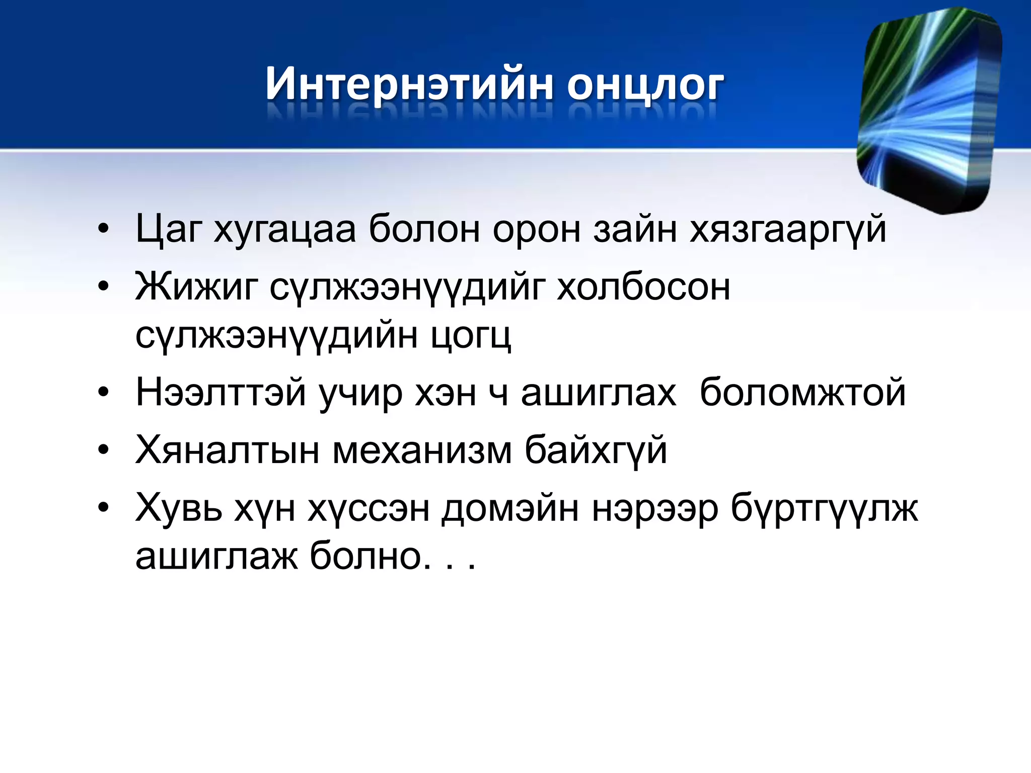 • Цаг хугацаа болон орон зайн хязгааргүй
• Жижиг сүлжээнүүдийг холбосон
сүлжээнүүдийн цогц
• Нээлттэй учир хэн ч ашиглах боломжтой
• Хяналтын механизм байхгүй
• Хувь хүн хүссэн домэйн нэрээр бүртгүүлж
ашиглаж болно. . .
Интернэтийн онцлог
 