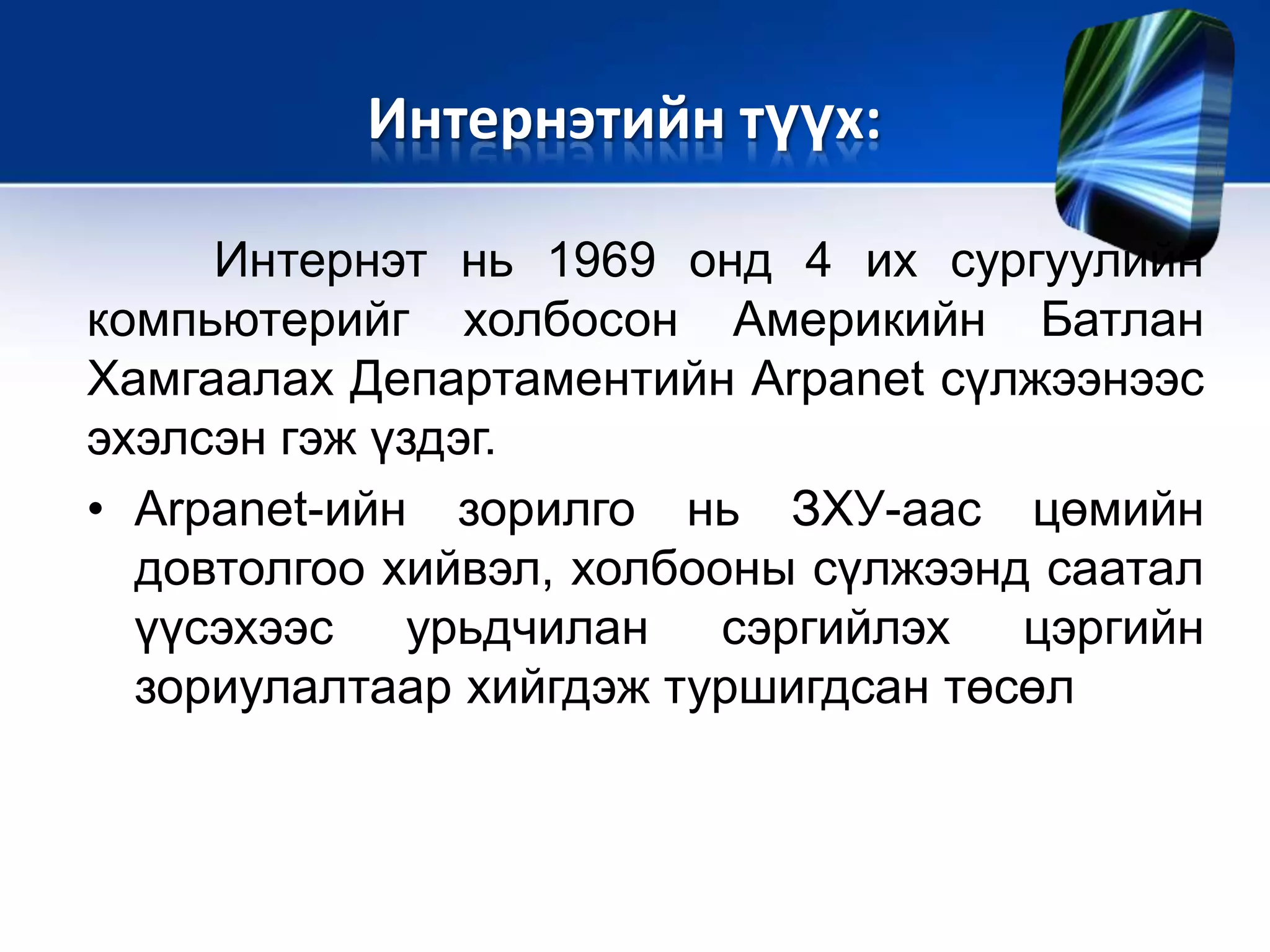 Интернэт нь 1969 онд 4 их сургуулийн
компьютерийг холбосон Америкийн Батлан
Хамгаалах Департаментийн Arpanet сүлжээнээс
эхэлсэн гэж үздэг.
• Arpanet-ийн зорилго нь ЗХУ-аас цөмийн
довтолгоо хийвэл, холбооны сүлжээнд саатал
үүсэхээс урьдчилан сэргийлэх цэргийн
зориулалтаар хийгдэж туршигдсан төсөл
Интернэтийн түүх:
 