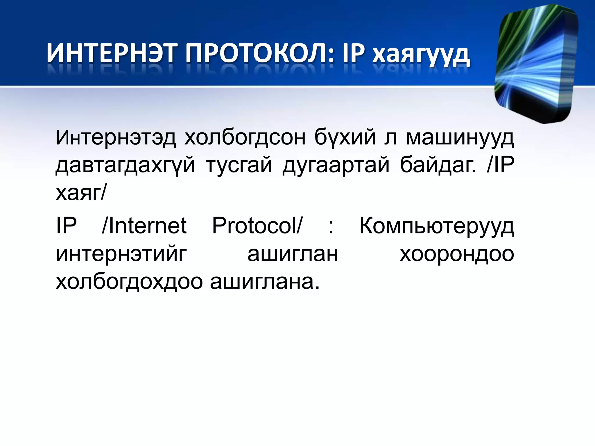 Интернэтэд холбогдсон бүхий л машинууд
давтагдахгүй тусгай дугаартай байдаг. /IP
хаяг/
IP /Internet Protocol/ : Компьютерууд
интернэтийг ашиглан хоорондоо
холбогдохдоо ашиглана.
ИНТЕРНЭТ ПРОТОКОЛ: IP хаягууд
 