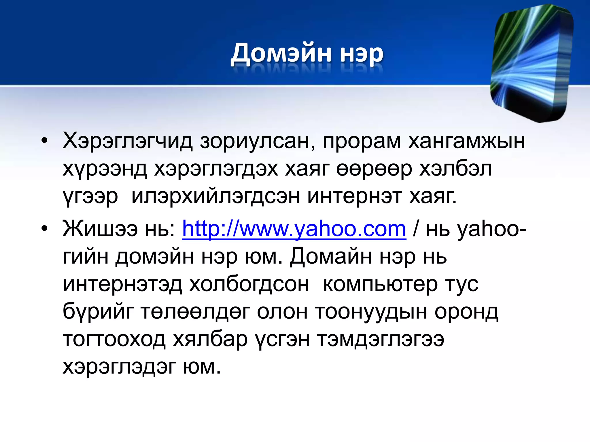 • Хэрэглэгчид зориулсан, прорам хангамжын
хүрээнд хэрэглэгдэх хаяг өөрөөр хэлбэл
үгээр илэрхийлэгдсэн интернэт хаяг.
• Жишээ нь: http://www.yahoo.com / нь yahoo-
гийн домэйн нэр юм. Домайн нэр нь
интернэтэд холбогдсон компьютер тус
бүрийг төлөөлдөг олон тоонуудын оронд
тогтооход хялбар үсгэн тэмдэглэгээ
хэрэглэдэг юм.
Домэйн нэр
 