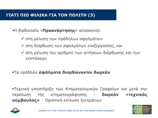 ΢ΤΝΔΝΣΔΤΞΗ ΣΤΠΟΤ ΤΠΟΤΡΓΟΤ ΠΔΚΑ ΓΙΑ ΣΟ ΝΔΟ ΠΡΟΓΡΑΜΜΑ ΚΣΗΜΑΣΟΓΡΑΦΗ΢Η΢
ΓΗΑΡΗ ΞΗΝ ΦΗΙΗΘΑ ΓΗΑ ΡΝΛ ΞΝΙΗΡΖ (3)
Η δηαδηθαζία «Ξξναλάξηεζεο» απνζθνπεί:
 ζηε κείσζε ησλ πξόδεισλ ζθαικάησλ
 ζηε δηόξζσζε ησλ ζθαικάησλ επεμεξγαζίαο, θαη
 ζηε κείσζε ηνπ αξηζκνύ ησλ αηηήζεσλ δηόξζσζεο θαη ησλ
ελζηάζεσλ
Σα πξόδεια ζθάικαηα δηνξζώλνληαη δσξεάλ
Σερληθή ππνζηήξημε ησλ Κηεκαηνινγηθώλ Γξαθείσλ θαη κεηά ηελ
πεξαίσζε ηεο θηεκαηνγξάθεζεο - δσξεάλ «ηερληθόο
ζύκβνπινο» Οξηζηηθή επίιπζε δεηεκάησλ
 