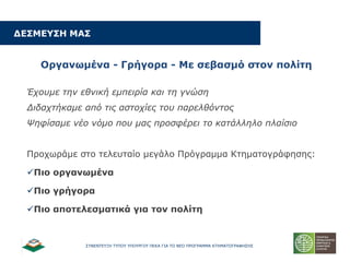 ΢ΤΝΔΝΣΔΤΞΗ ΣΤΠΟΤ ΤΠΟΤΡΓΟΤ ΠΔΚΑ ΓΙΑ ΣΟ ΝΔΟ ΠΡΟΓΡΑΜΜΑ ΚΣΗΜΑΣΟΓΡΑΦΗ΢Η΢
ΓΔΠΚΔ΢ΠΖ ΚΑΠ
Νξγαλσκέλα - Γξήγνξα - Κε ζεβαζκό ζηνλ πνιίηε
Έσοςμε ηην εθνική εμπειπία και ηη γνώζη
Διδασηήκαμε από ηιρ αζηοσίερ ηος παπελθόνηορ
Ψηθίζαμε νέο νόμο πος μαρ πποζθέπει ηο καηάλληλο πλαίζιο
Πξνρσξάκε ζην ηειεπηαίν κεγάιν Πξόγξακκα Κηεκαηνγξάθεζεο:
Ξην νξγαλσκέλα
Ξην γξήγνξα
Ξην απνηειεζκαηηθά γηα ηνλ πνιίηε
 