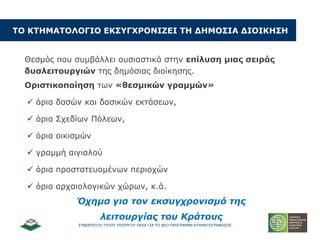 ΢ΤΝΔΝΣΔΤΞΗ ΣΤΠΟΤ ΤΠΟΤΡΓΟΤ ΠΔΚΑ ΓΙΑ ΣΟ ΝΔΟ ΠΡΟΓΡΑΜΜΑ ΚΣΗΜΑΣΟΓΡΑΦΗ΢Η΢
ΡΝ ΘΡΖΚΑΡΝΙΝΓΗΝ ΔΘΠ΢ΓΣΟΝΛΗΕΔΗ ΡΖ ΓΖΚΝΠΗΑ ΓΗΝΗΘΖΠΖ
Θεζκόο πνπ ζπκβάιιεη νπζηαζηηθά ζηελ επίιπζε κηαο ζεηξάο
δπζιεηηνπξγηώλ ηεο δεκόζηαο δηνίθεζεο.
Νξηζηηθνπνίεζε ησλ «ζεζκηθώλ γξακκώλ»
 όξηα δαζώλ θαη δαζηθώλ εθηάζεσλ,
 όξηα ΢ρεδίσλ Πόιεσλ,
 όξηα νηθηζκώλ
 γξακκή αηγηαινύ
 όξηα πξνζηαηεπνκέλσλ πεξηνρώλ
 όξηα αξραηνινγηθώλ ρώξσλ, θ.ά.
Όσημα για ηον εκζςγσπονιζμό ηηρ
λειηοςπγίαρ ηος Κπάηοςρ
 