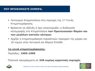΢ΤΝΔΝΣΔΤΞΗ ΣΤΠΟΤ ΤΠΟΤΡΓΟΤ ΠΔΚΑ ΓΙΑ ΣΟ ΝΔΟ ΠΡΟΓΡΑΜΜΑ ΚΣΗΜΑΣΟΓΡΑΦΗ΢Η΢
ΞΝ΢ ΒΟΗΠΘΝΚΑΠΡΔ ΠΖΚΔΟΑ;
 Λεηηνπξγεί Κηεκαηνιόγην ζηηο πεξηνρέο ηεο 1εο Γεληάο
Κηεκαηνγξάθεζεο
 Βξίζθεηαη ζε εμέιημε ή έρεη νινθιεξσζεί, ε δηαδηθαζία
θαηαγξαθήο ζην Κηεκαηνιόγην ησλ Ξξσηεπνπζώλ Λνκώλ θαη
ησλ κεγάισλ αζηηθώλ θέληξσλ
 Αξρίδεη ε θηεκαηνγξάθεζε πεξηαζηηθώλ πεξηνρώλ ηεο ρώξαο θαη
10 λνκώλ ζηελ Κεληξηθή θαη Βόξεηα Διιάδα
1ε γεληά θηεκαηνγξάθεζεο:
Πεξίνδνο: 1995-1999
Πηινηηθά πξνγξάκκαηα ζε 340 θπξίσο αγξνηηθέο πεξηνρέο
 