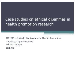 Case studies on ethical dilemmas in
health promotion research
IUHPE 21st World Conference on Health Promotion
Tuesday, August 27, 2013
11h00 – 12h30
Hall C2
 