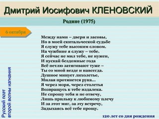 Родине (1975)Родине (1975)
1 января1 января1 января1 января
РусскийпоэтРусскийпоэт
второйволныизгнаниявторойволныизгнания
Дмитрий Иосифович КЛЕНОВСКИЙДмитрий Иосифович КЛЕНОВСКИЙ
120 лет со дня рождения
6 октября6 октября
Между нами – двери и засовы,
Но в моей скитальческой судьбе
Я служу тебе высоким словом.
На чужбине я служу – тебе.
Я сейчас не мил тебе, не нужен,
И пускай бездомные года
Всё петлю затягивают туже –
Ты со мной везде и навсегда.
Душное минует лихолетье,
Милая протянется рука...
Я через моря, через столетья
Возвращусь к тебе издалека.
Не спрошу тебя и не отвечу,
Лишь прильну к любимому плечу
И за этот миг, за эту встречу,
Задыхаясь всё тебе прощу.
 