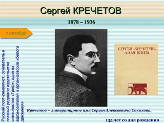 1878 – 19361878 – 1936
1 января1 января1 января1 января
Русскийпоэт-символист,основательиРусскийпоэт-символист,основательи
главныйредакториздательстваглавныйредакториздательства
символистов«Гриф»;одинизсимволистов«Гриф»;одиниз
вдохновителейиорганизаторов«белоговдохновителейиорганизаторов«белого
движения»движения»
Сергей КРЕЧЕТОВСергей КРЕЧЕТОВ
135 лет со дня рождения
7 октября7 октября
Кречетов – литературное имя Сергея Алексеевича Соколова.
 