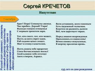 НапутствиеНапутствие
1 января1 января1 января1 января
Русскийпоэт-символист,основательРусскийпоэт-символист,основатель
иглавныйредакториздательстваиглавныйредакториздательства
символистов«Гриф»;одинизсимволистов«Гриф»;одиниз
вдохновителейиорганизатороввдохновителейиорганизаторов
«белогодвижения»«белогодвижения»
Сергей КРЕЧЕТОВСергей КРЕЧЕТОВ
135 лет со дня рождения
7 октября7 октября
Брат! Пора! Сомкнуты звенья.
Час пробил. Дерзай! Умри!́
Выходи гонцом отмщенья
С первым трепетом зари.
Тот, кто смеет, тот, кто может,
Пусть за всех умрет один.
Раб годами цепи гложет.
Миг! и сгинул властелин.
Пусть конец тебе пророчит
Сонм бесчисленных могил!
Злой клинок тебе отточит
Ангел смерти, Азраил.
Всем уставшим, всем гонимым
Есть надежный талисман.
Властен он развеять дымом
Всё, чем царствует тиран.
Перед знаком возрожденья
Преклонись и славословь!
Вечен символ искупленья,
В жертву пролитая кровь.
 