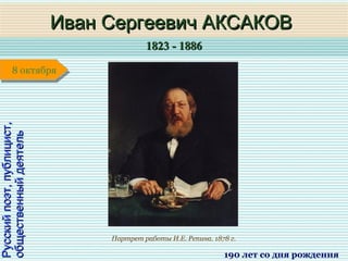 1823 - 18861823 - 1886
1 января1 января1 января1 января
Русскийпоэт,публицист,Русскийпоэт,публицист,
общественныйдеятельобщественныйдеятель
Иван Сергеевич АКСАКОВИван Сергеевич АКСАКОВ
190 лет со дня рождения
8 октября8 октября
Портрет работы И.Е. Репина. 1878 г.
 
