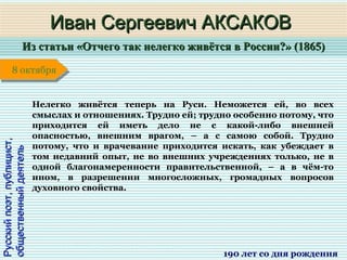 Из статьи «Отчего так нелегко живётся в России?» (1865)Из статьи «Отчего так нелегко живётся в России?» (1865)
1 января1 января1 января1 января
Русскийпоэт,публицист,Русскийпоэт,публицист,
общественныйдеятельобщественныйдеятель
Иван Сергеевич АКСАКОВИван Сергеевич АКСАКОВ
190 лет со дня рождения
8 октября8 октября
Нелегко живётся теперь на Руси. Неможется ей, во всех
смыслах и отношениях. Трудно ей; трудно особенно потому, что
приходится ей иметь дело не с какой-либо внешней
опасностью, внешним врагом, – а с самою собой. Трудно
потому, что и врачевание приходится искать, как убеждает в
том недавний опыт, не во внешних учреждениях только, не в
одной благонамеренности правительственной, – а в чём-то
ином, в разрешении многосложных, громадных вопросов
духовного свойства.
 