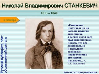 1813 – 18401813 – 1840
1 января1 января1 января1 января
Русскийпублицист,поэт,Русскийпублицист,поэт,
общественныйдеятельобщественныйдеятельНиколай Владимирович СТАНКЕВИЧНиколай Владимирович СТАНКЕВИЧ
200 лет со дня рождения
9 октября9 октября
«Станкевич
никогда и ни на
кого не налагал
авторитета,
а всегда и для всех
был авторитетом,
потому что все
добровольно
и невольно
сознавали
превосходство
его натуры
над своею…».
В.Г. Белинский
 