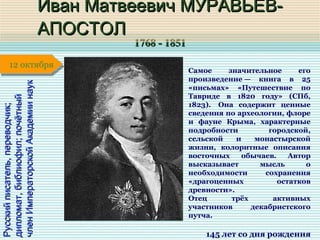 1768 - 18511768 - 1851
1 января1 января1 января1 января
Русскийписатель,переводчик;Русскийписатель,переводчик;
дипломат,библиофил;почётныйдипломат,библиофил;почётный
членИмператорскойАкадемиинаукчленИмператорскойАкадемиинаук
Иван Матвеевич МУРАВЬЁВ-Иван Матвеевич МУРАВЬЁВ-
АПОСТОЛАПОСТОЛ
145 лет со дня рождения
12 октября12 октября
Самое значительное его
произведение — книга в 25
«письмах» «Путешествие по
Тавриде в 1820 году» (СПб,
1823). Она содержит ценные
сведения по археологии, флоре
и фауне Крыма, характерные
подробности городской,
сельской и монастырской
жизни, колоритные описания
восточных обычаев. Автор
высказывает мысль о
необходимости сохранения
«драгоценных остатков
древности».
Отец трёх активных
участников декабристского
путча.
 